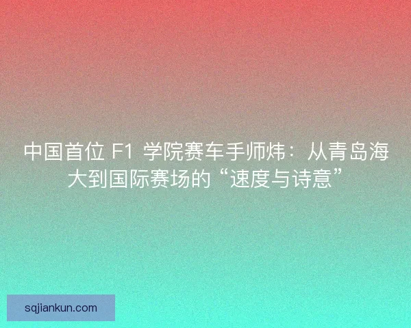 中国首位 F1 学院赛车手师炜：从青岛海大到国际赛场的 “速度与诗意”