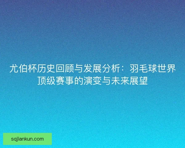 尤伯杯历史回顾与发展分析：羽毛球世界顶级赛事的演变与未来展望