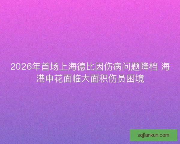 2026年首场上海德比因伤病问题降档 海港申花面临大面积伤员困境